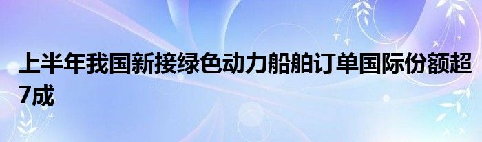 上半年我国新接绿色动力船舶订单国际份额超7成