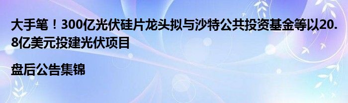 大手笔！300亿光伏硅片龙头拟与沙特公共投资基金等以20.8亿美元投建光伏项目|盘后公告集锦