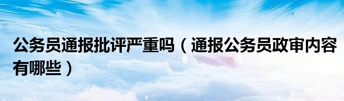 公务员通报批评严重吗（通报公务员政审内容有哪些）