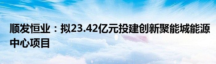 顺发恒业：拟23.42亿元投建创新聚能城能源中心项目