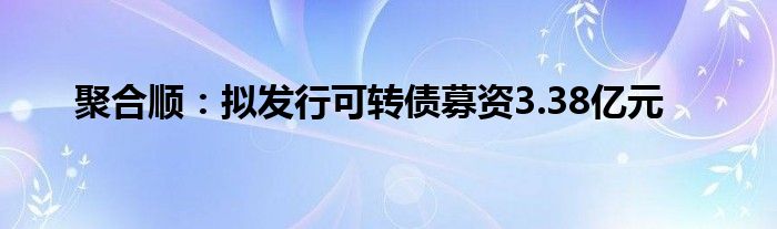 聚合顺：拟发行可转债募资3.38亿元