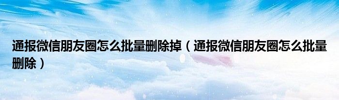 通报微信朋友圈怎么批量删除掉（通报微信朋友圈怎么批量删除）