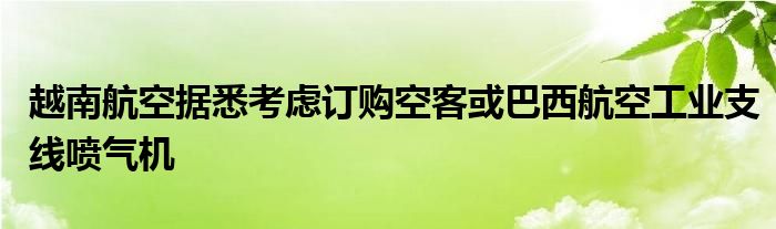 越南航空据悉考虑订购空客或巴西航空工业支线喷气机