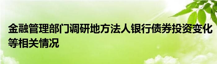 金融管理部门调研地方法人银行债券投资变化等相关情况