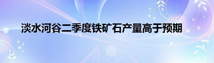 淡水河谷二季度铁矿石产量高于预期