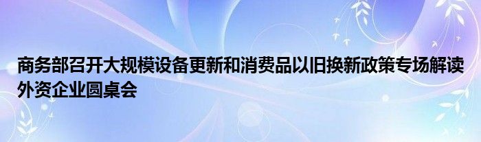 商务部召开大规模设备更新和消费品以旧换新政策专场解读外资企业圆桌会