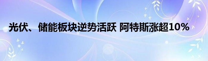 光伏、储能板块逆势活跃 阿特斯涨超10%