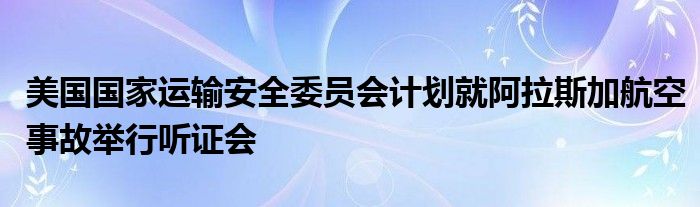 美国国家运输安全委员会计划就阿拉斯加航空事故举行听证会