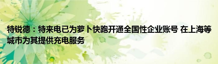 特锐德：特来电已为萝卜快跑开通全国性企业账号 在上海等城市为其提供充电服务