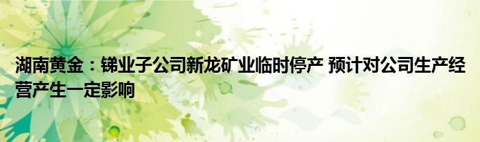 湖南黄金：锑业子公司新龙矿业临时停产 预计对公司生产经营产生一定影响