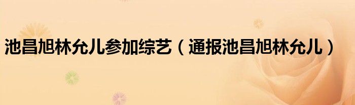 池昌旭林允儿参加综艺（通报池昌旭林允儿）