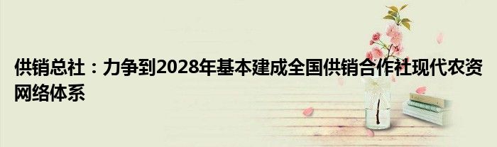 供销总社：力争到2028年基本建成全国供销合作社现代农资网络体系