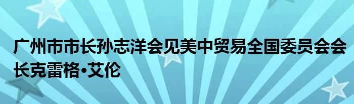 广州市市长孙志洋会见美中贸易全国委员会会长克雷格·艾伦