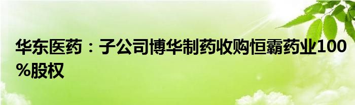 华东医药：子公司博华制药收购恒霸药业100%股权