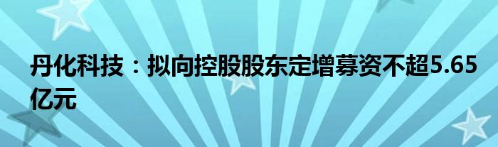 丹化科技：拟向控股股东定增募资不超5.65亿元