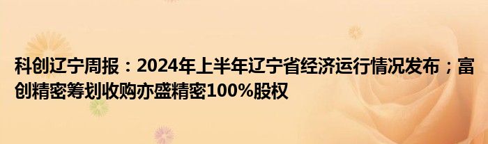 科创辽宁周报：2024年上半年辽宁省经济运行情况发布；富创精密筹划收购亦盛精密100%股权