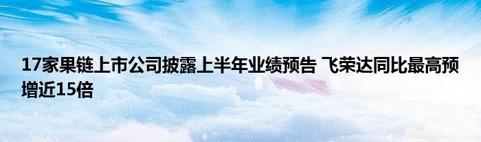 17家果链上市公司披露上半年业绩预告 飞荣达同比最高预增近15倍