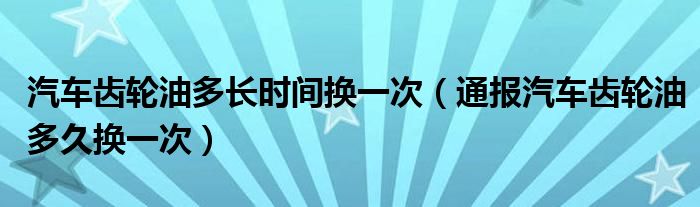 汽车齿轮油多长时间换一次（通报汽车齿轮油多久换一次）