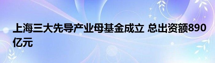 上海三大先导产业母基金成立 总出资额890亿元