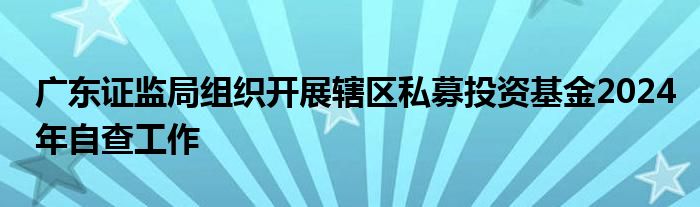 广东证监局组织开展辖区私募投资基金2024年自查工作