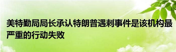 美特勤局局长承认特朗普遇刺事件是该机构最严重的行动失败