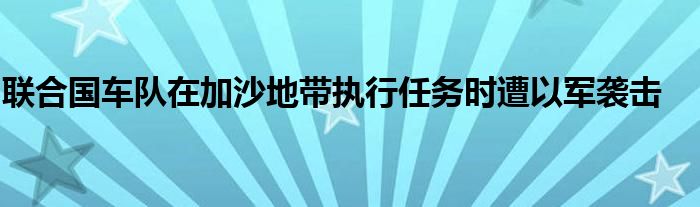 联合国车队在加沙地带执行任务时遭以军袭击