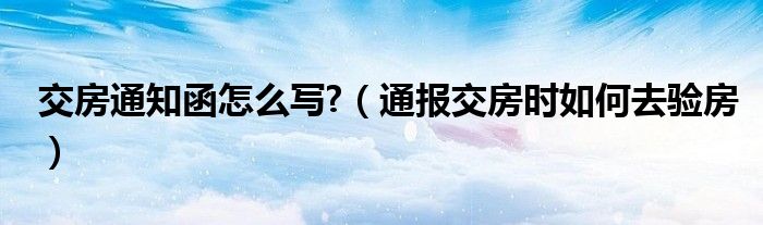 交房通知函怎么写?（通报交房时如何去验房）