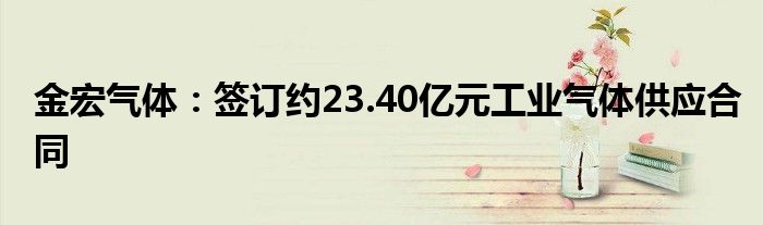 金宏气体：签订约23.40亿元工业气体供应合同