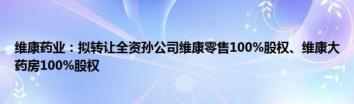 维康药业：拟转让全资孙公司维康零售100%股权、维康大药房100%股权