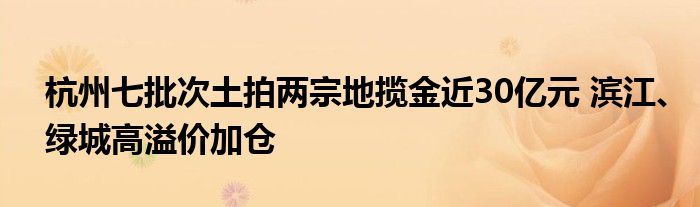 杭州七批次土拍两宗地揽金近30亿元 滨江、绿城高溢价加仓