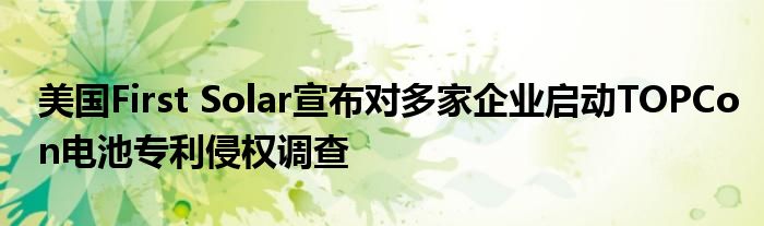 美国First Solar宣布对多家企业启动TOPCon电池专利侵权调查