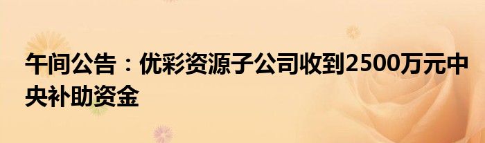 午间公告：优彩资源子公司收到2500万元中央补助资金