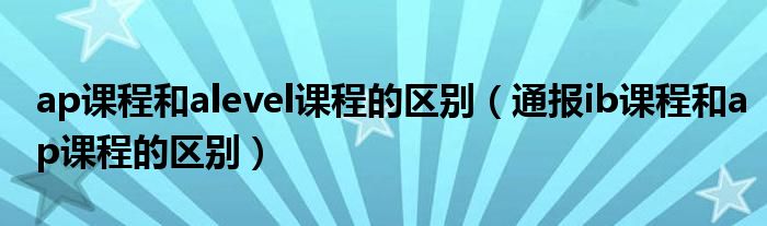 ap课程和alevel课程的区别（通报ib课程和ap课程的区别）