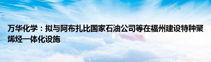 万华化学：拟与阿布扎比国家石油公司等在福州建设特种聚烯烃一体化设施