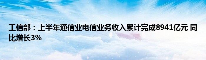 工信部：上半年通信业电信业务收入累计完成8941亿元 同比增长3%