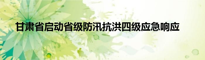 甘肃省启动省级防汛抗洪四级应急响应