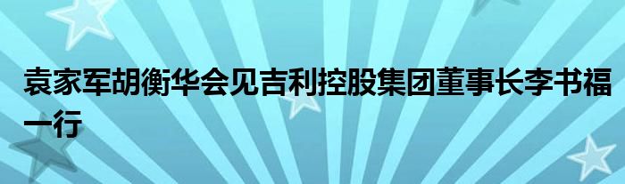 袁家军胡衡华会见吉利控股集团董事长李书福一行