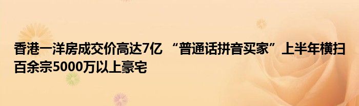 香港一洋房成交价高达7亿 “普通话拼音买家”上半年横扫百余宗5000万以上豪宅