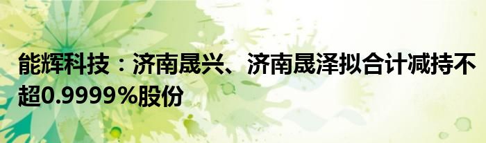 能辉科技：济南晟兴、济南晟泽拟合计减持不超0.9999%股份