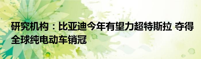 研究机构：比亚迪今年有望力超特斯拉 夺得全球纯电动车销冠