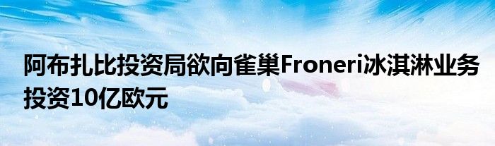 阿布扎比投资局欲向雀巢Froneri冰淇淋业务投资10亿欧元