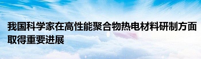 我国科学家在高性能聚合物热电材料研制方面取得重要进展