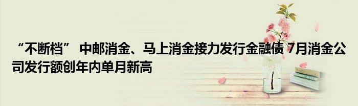 “不断档” 中邮消金、马上消金接力发行金融债 7月消金公司发行额创年内单月新高