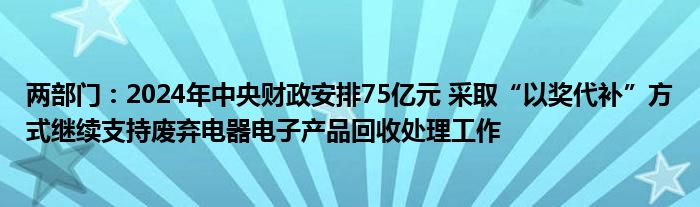 两部门：2024年中央财政安排75亿元 采取“以奖代补”方式继续支持废弃电器电子产品回收处理工作