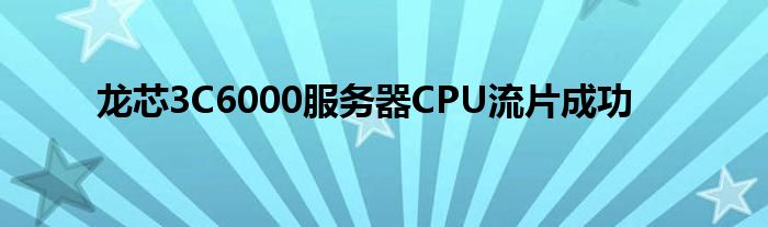 龙芯3C6000服务器CPU流片成功