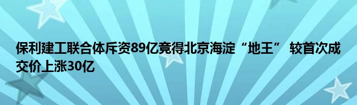 保利建工联合体斥资89亿竞得北京海淀“地王” 较首次成交价上涨30亿