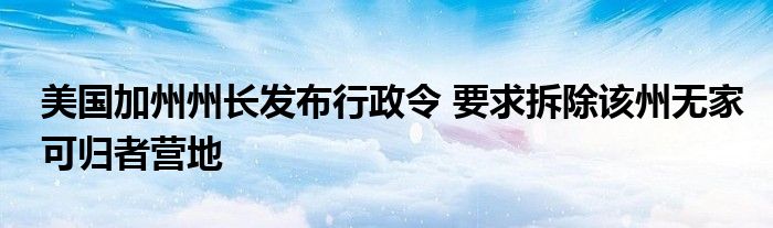 美国加州州长发布行政令 要求拆除该州无家可归者营地