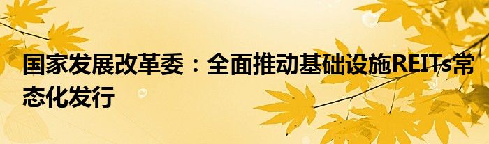 国家发展改革委：全面推动基础设施REITs常态化发行