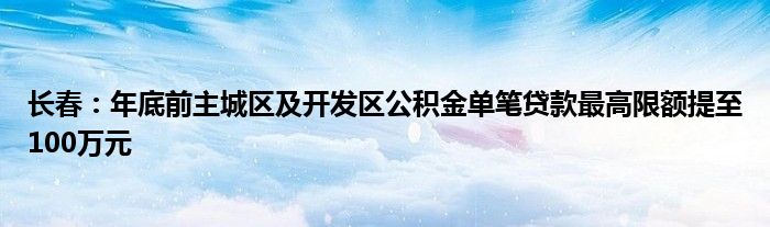 长春：年底前主城区及开发区公积金单笔贷款最高限额提至100万元