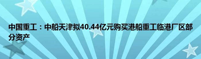 中国重工：中船天津拟40.44亿元购买港船重工临港厂区部分资产